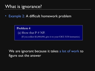 What is ignorance?
• Example 2: A difficult homework problem
Problem 4
(a) Show that P ≠ NP.
(If you collect $1,000,000, give it to your CSCI 3130 instructor.)
We are ignorant because it takes a lot of work to
figure out the answer
 