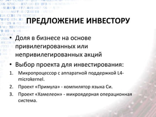 ПРЕДЛОЖЕНИЕ ИНВЕСТОРУ
• Доля в бизнесе на основе
привилегированных или
непривилегированных акций
• Выбор проекта для инвестирования:
1. Микропроцессор с аппаратной поддержкой L4-
microkernel.
2. Проект «Примула» - компилятор языка Си.
3. Проект «Хамелеон» - микроядерная операционная
система.
 