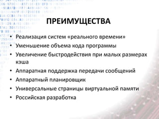 ПРЕИМУЩЕСТВА
• Реализация систем «реального времени»
• Уменьшение объема кода программы
• Увеличение быстродействия при малых размерах
кэша
• Аппаратная поддержка передачи сообщений
• Аппаратный планировщик
• Универсальные страницы виртуальной памяти
• Российская разработка
 