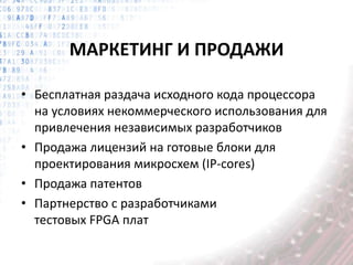 МАРКЕТИНГ И ПРОДАЖИ
• Бесплатная раздача исходного кода процессора
на условиях некоммерческого использования для
привлечения независимых разработчиков
• Продажа лицензий на готовые блоки для
проектирования микросхем (IP-cores)
• Продажа патентов
• Партнерство с разработчиками
тестовых FPGA плат
 