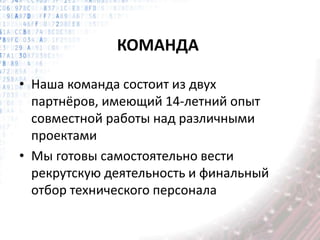 КОМАНДА
• Наша команда состоит из двух
партнёров, имеющий 14-летний опыт
совместной работы над различными
проектами
• Мы готовы самостоятельно вести
рекрутскую деятельность и финальный
отбор технического персонала
 