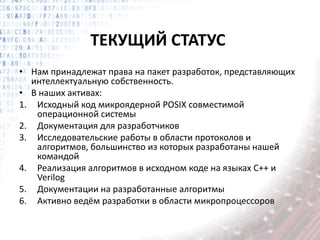 ТЕКУЩИЙ СТАТУС
• Нам принадлежат права на пакет разработок, представляющих
интеллектуальную собственность.
• В наших активах:
1. Исходный код микроядерной POSIX совместимой
операционной системы
2. Документация для разработчиков
3. Исследовательские работы в области протоколов и
алгоритмов, большинство из которых разработаны нашей
командой
4. Реализация алгоритмов в исходном коде на языках С++ и
Verilog
5. Документации на разработанные алгоритмы
6. Активно ведём разработки в области микропроцессоров
 