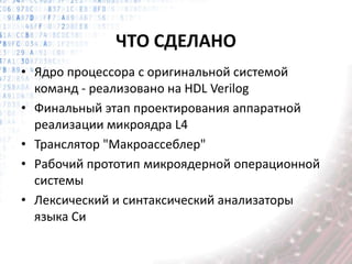 ЧТО СДЕЛАНО
• Ядро процессора с оригинальной системой
команд - реализовано на HDL Verilog
• Финальный этап проектирования аппаратной
реализации микроядра L4
• Транслятор "Макроассеблер"
• Рабочий прототип микроядерной операционной
системы
• Лексический и синтаксический анализаторы
языка Си
 