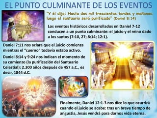 EL PUNTO CULMINANTE DE LOS EVENTOS
“Y él dijo: Hasta dos mil trescientas tardes y mañanas;
luego el santuario será purificado” (Daniel 8:14)
Los eventos históricos desarrollados en Daniel 7-12
conducen a un punto culminante: el juicio y el reino dado
a los santos (7:10, 27; 8:14; 12:1).
Daniel 7:11 nos aclara que el juicio comienza
mientras el “cuerno” todavía estaba activo.
Daniel 8:14 y 9:24 nos indican el momento de
su comienzo (la purificación del Santuario
Celestial): 2.300 años después de 457 a.C., es
decir, 1844 d.C.
Finalmente, Daniel 12:1-3 nos dice lo que ocurrirá
cuando el juicio se acabe: tras un breve tiempo de
angustia, Jesús vendrá para darnos vida eterna.
 