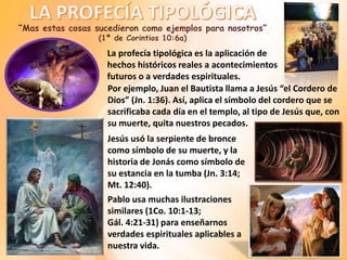 Por ejemplo, Juan el Bautista llama a Jesús “el Cordero de
Dios” (Jn. 1:36). Así, aplica el símbolo del cordero que se
sacrificaba cada día en el templo, al tipo de Jesús que, con
su muerte, quita nuestros pecados.
“Mas estas cosas sucedieron como ejemplos para nosotros”
(1ª de Corintios 10:6a)
La profecía tipológica es la aplicación de
hechos históricos reales a acontecimientos
futuros o a verdades espirituales.
Jesús usó la serpiente de bronce
como símbolo de su muerte, y la
historia de Jonás como símbolo de
su estancia en la tumba (Jn. 3:14;
Mt. 12:40).
Pablo usa muchas ilustraciones
similares (1Co. 10:1-13;
Gál. 4:21-31) para enseñarnos
verdades espirituales aplicables a
nuestra vida.
 