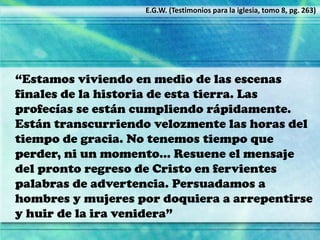 “Estamos viviendo en medio de las escenas
finales de la historia de esta tierra. Las
profecías se están cumpliendo rápidamente.
Están transcurriendo velozmente las horas del
tiempo de gracia. No tenemos tiempo que
perder, ni un momento… Resuene el mensaje
del pronto regreso de Cristo en fervientes
palabras de advertencia. Persuadamos a
hombres y mujeres por doquiera a arrepentirse
y huir de la ira venidera”
E.G.W. (Testimonios para la iglesia, tomo 8, pg. 263)
 