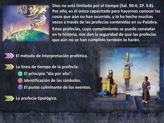 El método de interpretación profética.
La línea de tiempo de la profecía:
El principio “día por año”.
Identificación de los símbolos.
El punto culminante de los eventos.
La profecía tipológica.
Dios no está limitado por el tiempo (Sal. 90:4; 2P. 3:8).
Por ello, es el único capacitado para hacernos conocer las
cosas que aún no han ocurrido, y lo ha hecho muchas
veces a través de las profecías contenidas en su Palabra.
Estas profecías, cuyo cumplimiento se puede constatar
en la historia, nos dan la seguridad de que las profecías
que aún no se han cumplido también lo harán.
 