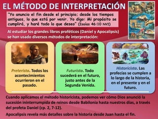 Preterista. Todos los
acontecimientos
ocurrieron en el
pasado.
Futurista. Todo
sucederá en el futuro,
justo antes de la
Segunda Venida.
Historicista. Las
profecías se cumplen a
lo largo de la historia,
en el presente y en el
futuro.
“Yo anuncio el fin desde el principio; desde los tiempos
antiguos, lo que está por venir. Yo digo: Mi propósito se
cumplirá, y haré todo lo que deseo” (Isaías 46:10 NVI)
Al estudiar los grandes libros proféticos (Daniel y Apocalipsis)
se han usado diversos métodos de interpretación:
Cuando aplicamos el método historicista, podemos ver cómo Dios anunció la
sucesión ininterrumpida de reinos desde Babilonia hasta nuestros días, a través
del profeta Daniel (cp. 2, 7-12).
Apocalipsis revela más detalles sobre la historia desde Juan hasta el fin.
 