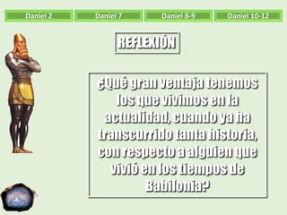 Daniel 2 Daniel 7 Daniel 8-9 Daniel 10-12
REFLEXIÓN
¿Qué gran ventaja tenemos
los que vivimos en la
actualidad, cuando ya ha
transcurrido tanta historia,
con respecto a alguien que
vivió en los tiempos de
Babilonia?
 
