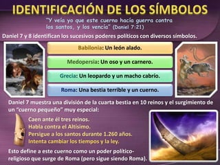“Y veía yo que este cuerno hacía guerra contra
los santos, y los vencía” (Daniel 7:21)
Daniel 7 y 8 identifican los sucesivos poderes políticos con diversos símbolos.
Babilonia: Un león alado.
Medopersia: Un oso y un carnero.
Grecia: Un leopardo y un macho cabrío.
Roma: Una bestia terrible y un cuerno.
Daniel 7 muestra una división de la cuarta bestia en 10 reinos y el surgimiento de
un “cuerno pequeño” muy especial:
Caen ante él tres reinos.
Habla contra el Altísimo.
Persigue a los santos durante 1.260 años.
Intenta cambiar los tiempos y la ley.
Esto define a este cuerno como un poder político-
religioso que surge de Roma (pero sigue siendo Roma).
 