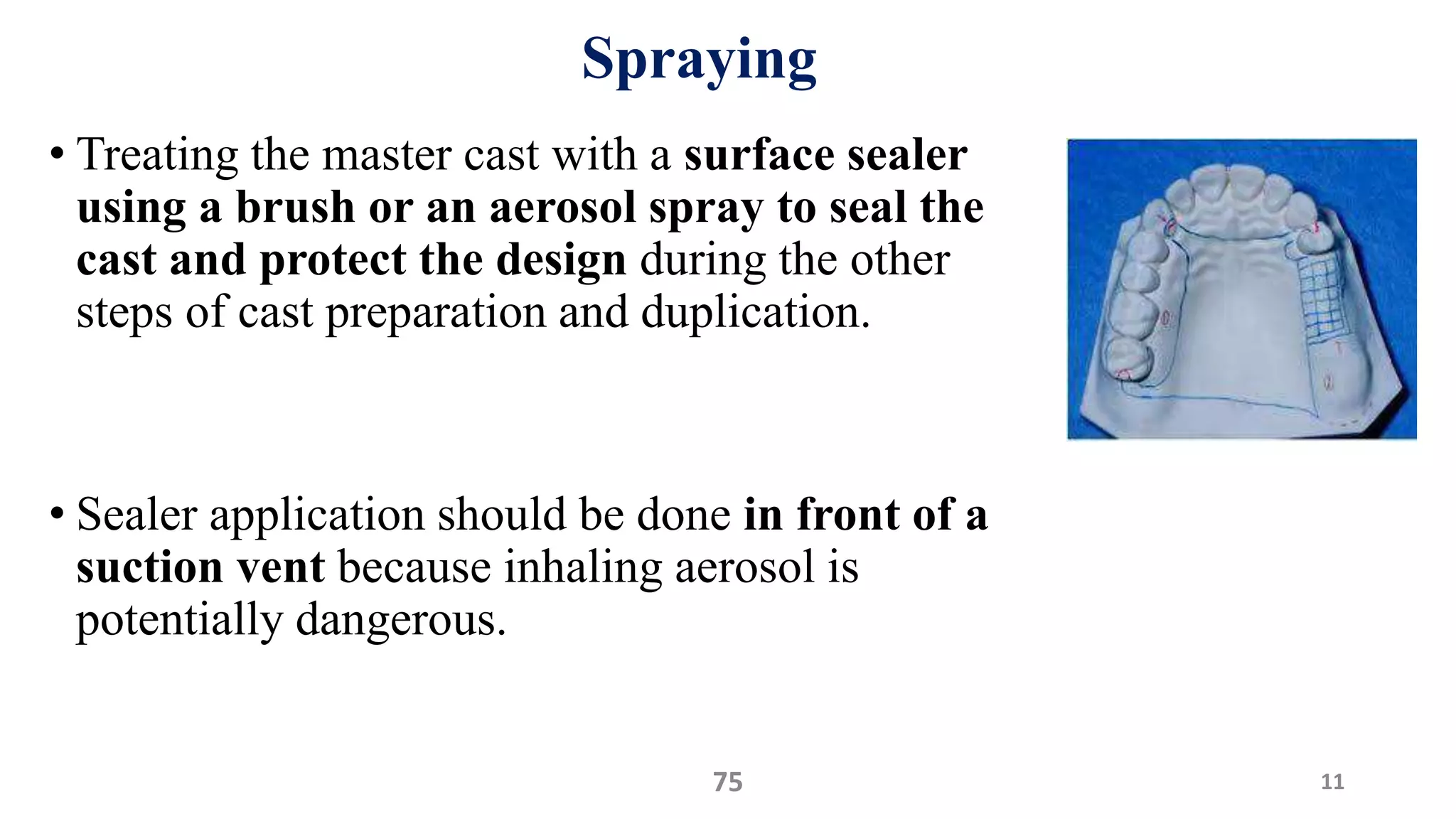 Spraying
• Treating the master cast with a surface sealer
using a brush or an aerosol spray to seal the
cast and protect the design during the other
steps of cast preparation and duplication.
• Sealer application should be done in front of a
suction vent because inhaling aerosol is
potentially dangerous.
1175
 