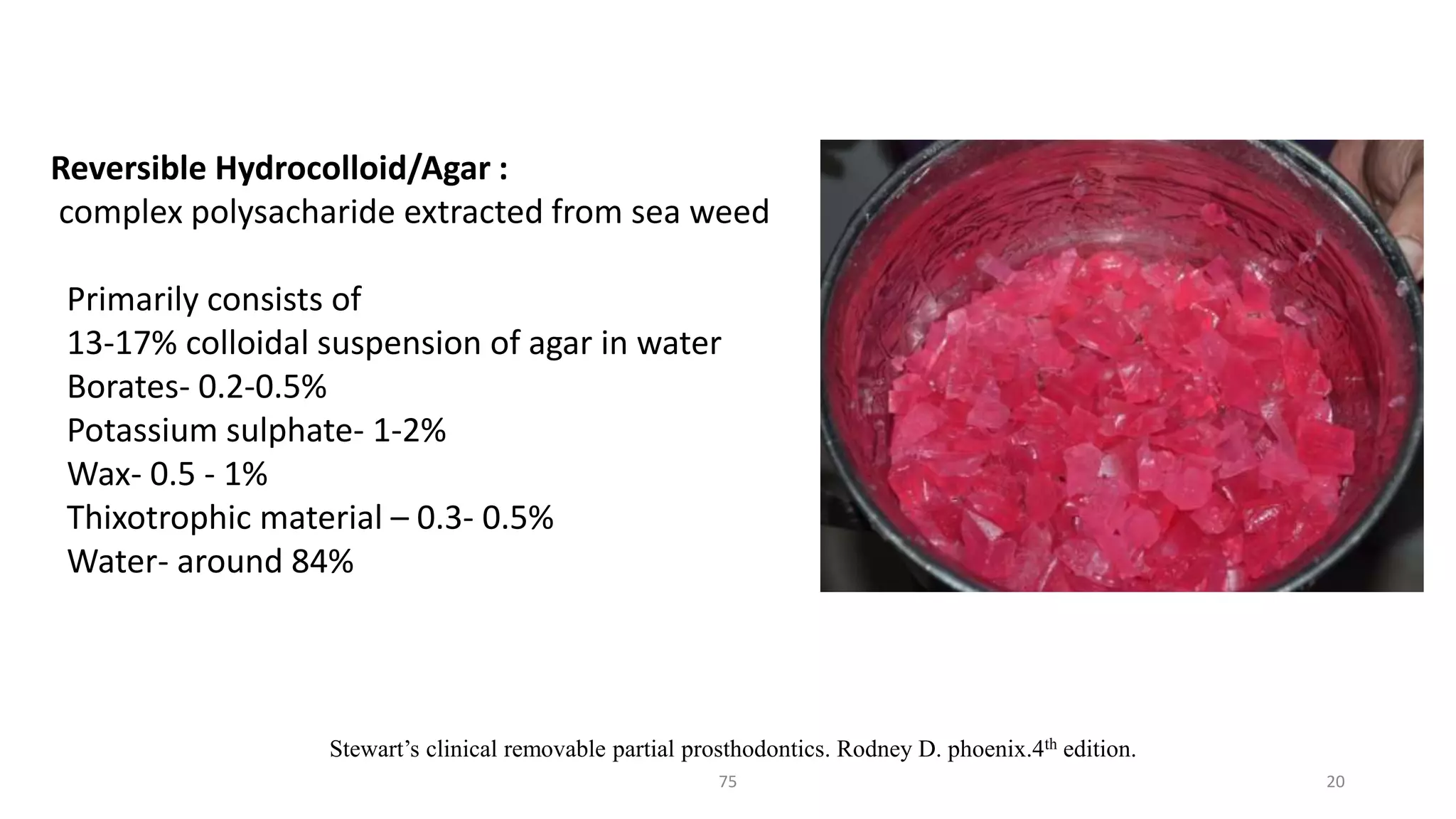 75 20
Stewart’s clinical removable partial prosthodontics. Rodney D. phoenix.4th edition.
Reversible Hydrocolloid/Agar :
complex polysacharide extracted from sea weed
Primarily consists of
13-17% colloidal suspension of agar in water
Borates- 0.2-0.5%
Potassium sulphate- 1-2%
Wax- 0.5 - 1%
Thixotrophic material – 0.3- 0.5%
Water- around 84%
 