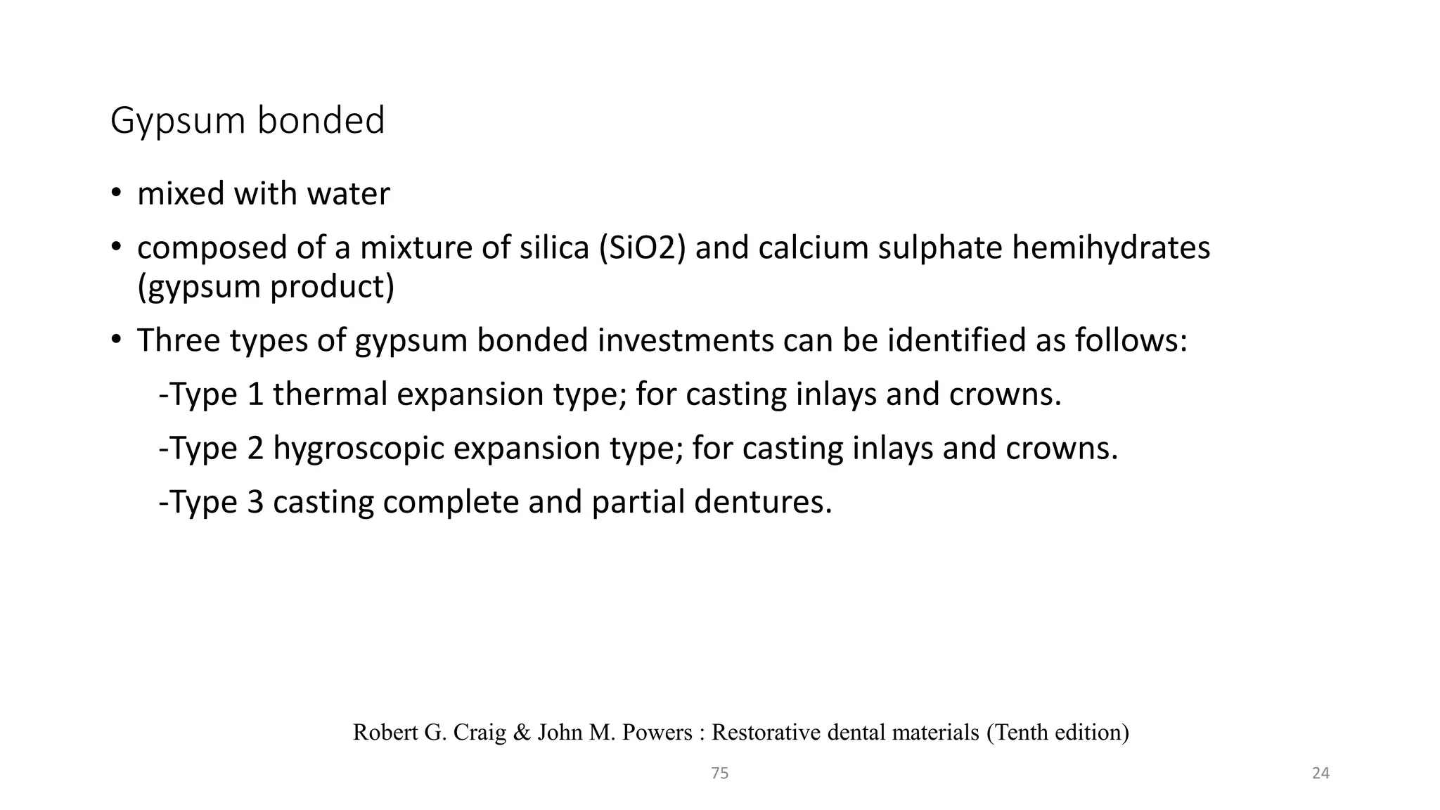 Gypsum bonded
• mixed with water
• composed of a mixture of silica (SiO2) and calcium sulphate hemihydrates
(gypsum product)
• Three types of gypsum bonded investments can be identified as follows:
-Type 1 thermal expansion type; for casting inlays and crowns.
-Type 2 hygroscopic expansion type; for casting inlays and crowns.
-Type 3 casting complete and partial dentures.
2475
Robert G. Craig & John M. Powers : Restorative dental materials (Tenth edition)
 