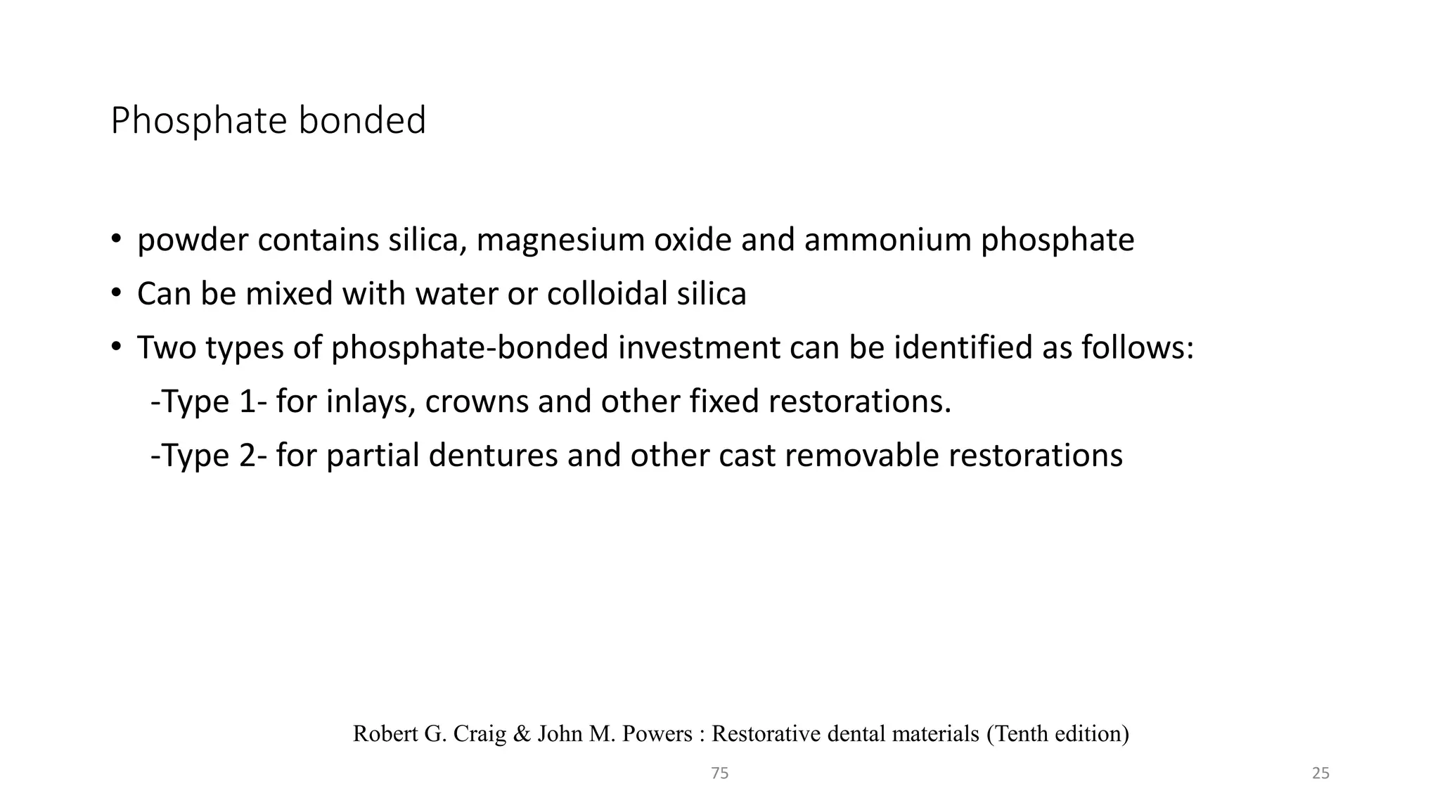 Phosphate bonded
• powder contains silica, magnesium oxide and ammonium phosphate
• Can be mixed with water or colloidal silica
• Two types of phosphate-bonded investment can be identified as follows:
-Type 1- for inlays, crowns and other fixed restorations.
-Type 2- for partial dentures and other cast removable restorations
2575
Robert G. Craig & John M. Powers : Restorative dental materials (Tenth edition)
 