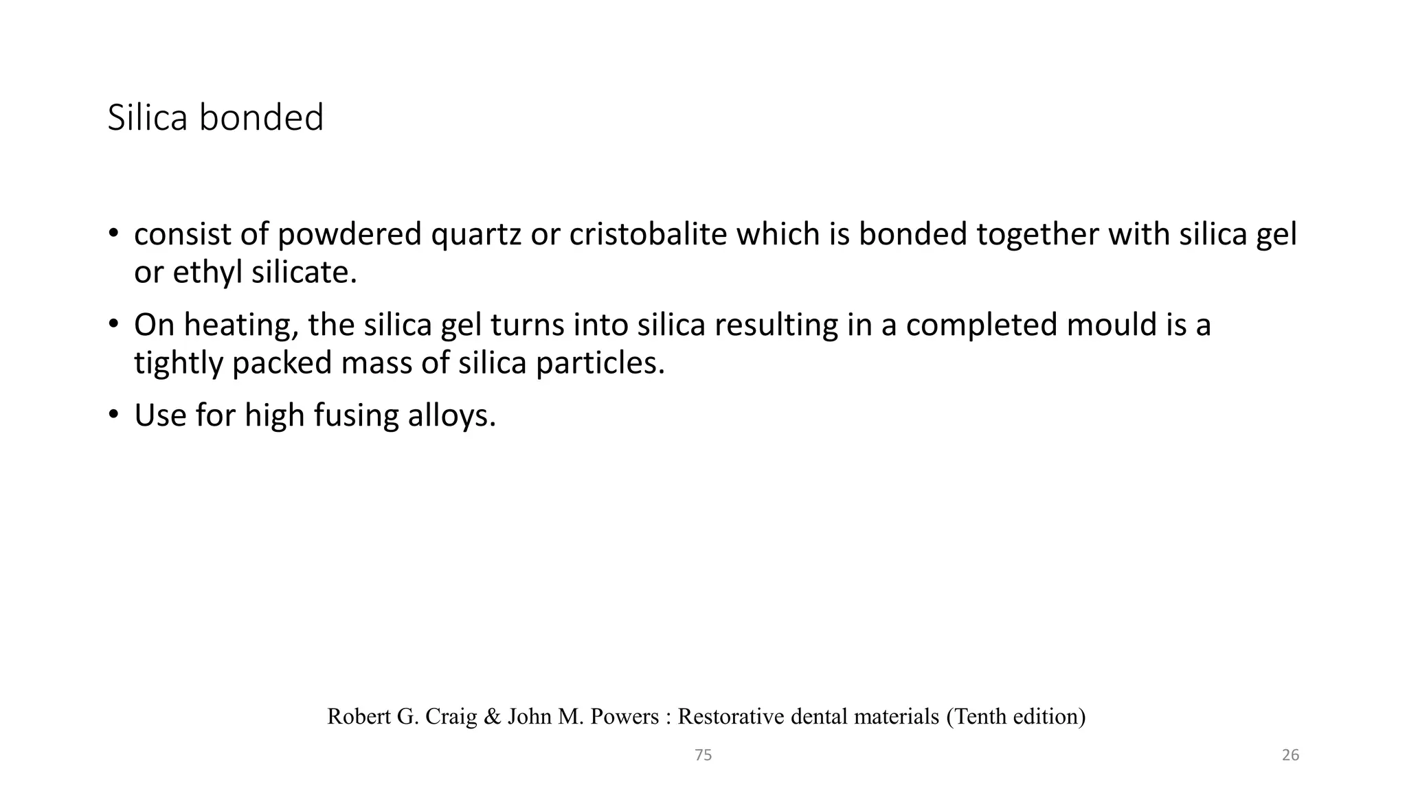 Silica bonded
• consist of powdered quartz or cristobalite which is bonded together with silica gel
or ethyl silicate.
• On heating, the silica gel turns into silica resulting in a completed mould is a
tightly packed mass of silica particles.
• Use for high fusing alloys.
2675
Robert G. Craig & John M. Powers : Restorative dental materials (Tenth edition)
 