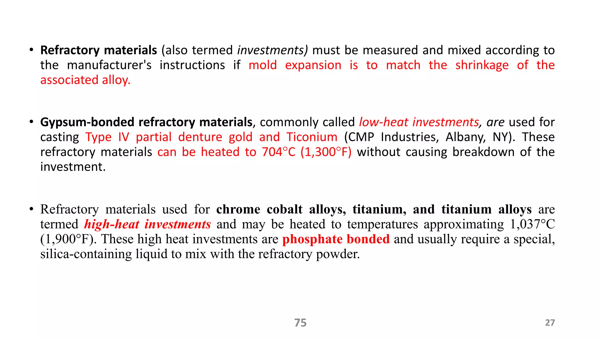 • Refractory materials (also termed investments) must be measured and mixed according to
the manufacturer's instructions if mold expansion is to match the shrinkage of the
associated alloy.
• Gypsum-bonded refractory materials, commonly called low-heat investments, are used for
casting Type IV partial denture gold and Ticonium (CMP Industries, Albany, NY). These
refractory materials can be heated to 704°C (1,300°F) without causing breakdown of the
investment.
• Refractory materials used for chrome cobalt alloys, titanium, and titanium alloys are
termed high-heat investments and may be heated to temperatures approximating 1,037°C
(1,900°F). These high heat investments are phosphate bonded and usually require a special,
silica-containing liquid to mix with the refractory powder.
2775
 