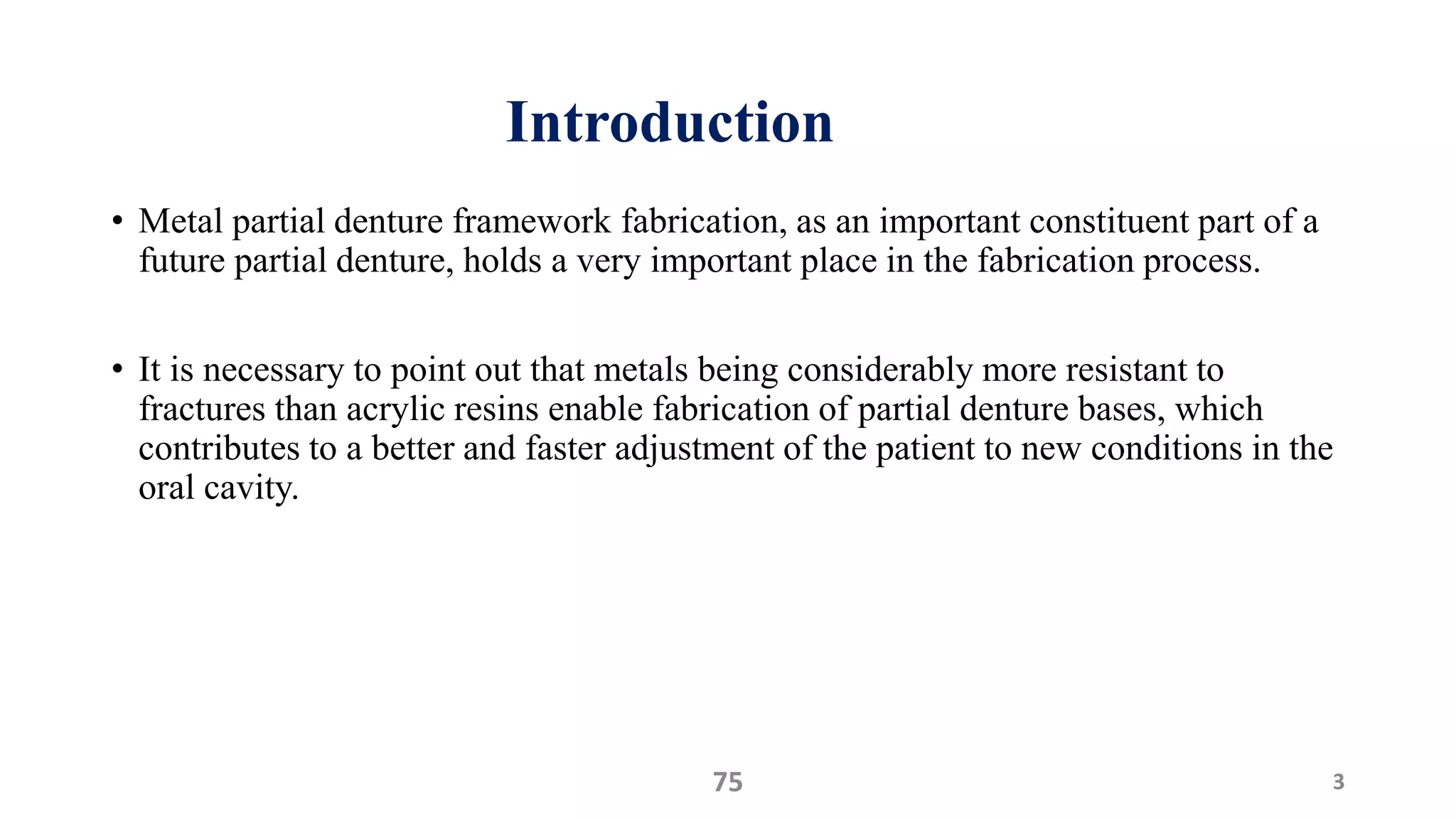 Introduction
• Metal partial denture framework fabrication, as an important constituent part of a
future partial denture, holds a very important place in the fabrication process.
• It is necessary to point out that metals being considerably more resistant to
fractures than acrylic resins enable fabrication of partial denture bases, which
contributes to a better and faster adjustment of the patient to new conditions in the
oral cavity.
375
 
