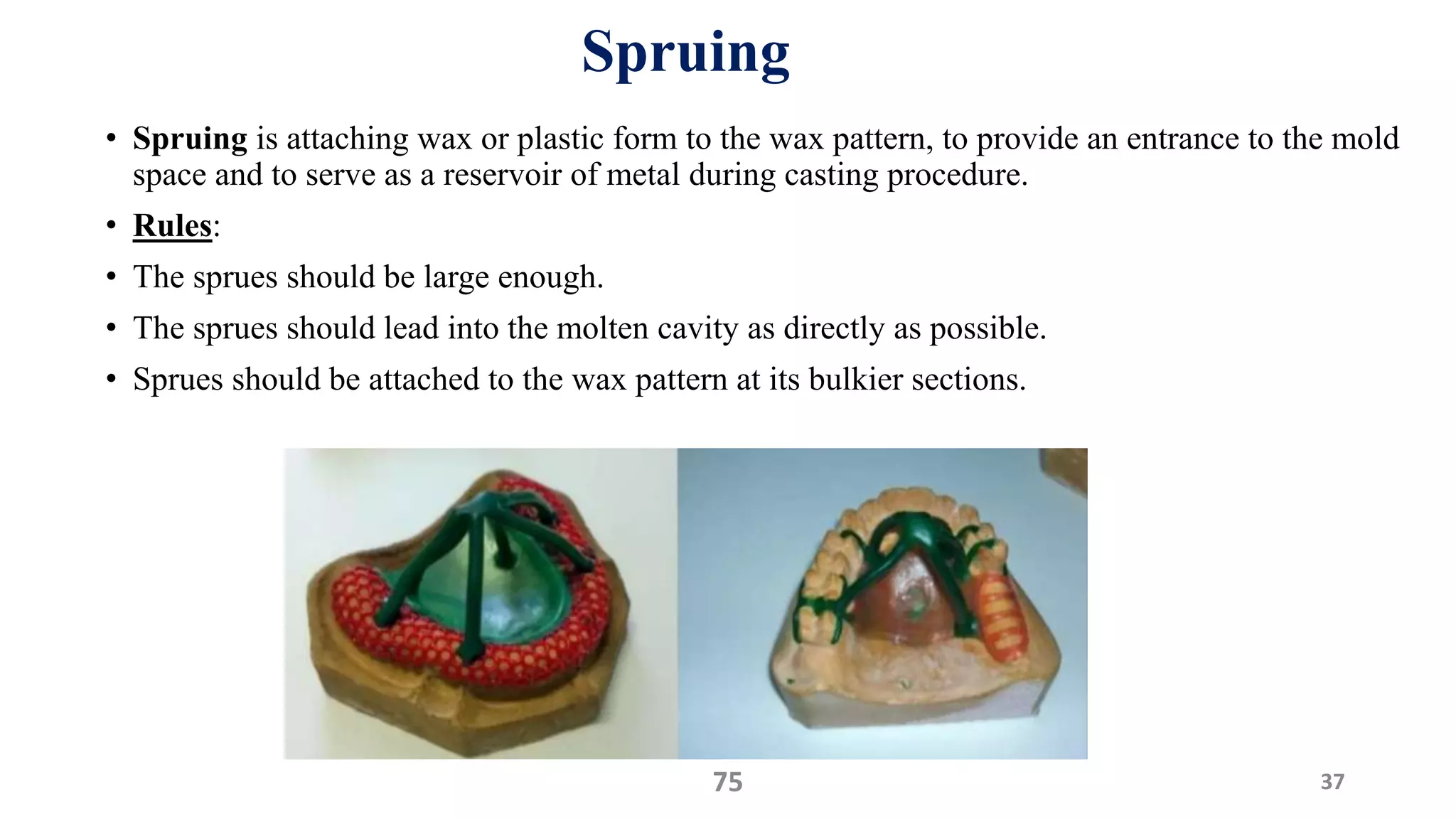 Spruing
• Spruing is attaching wax or plastic form to the wax pattern, to provide an entrance to the mold
space and to serve as a reservoir of metal during casting procedure.
• Rules:
• The sprues should be large enough.
• The sprues should lead into the molten cavity as directly as possible.
• Sprues should be attached to the wax pattern at its bulkier sections.
3775
 