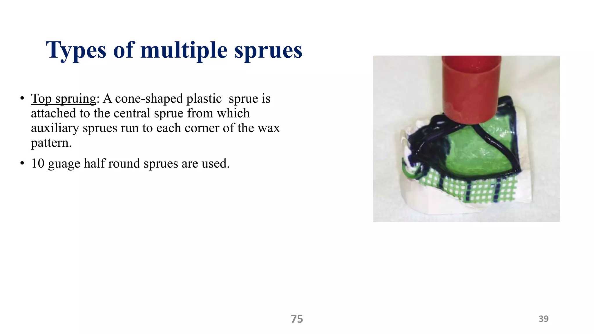 Types of multiple sprues
• Top spruing: A cone-shaped plastic sprue is
attached to the central sprue from which
auxiliary sprues run to each corner of the wax
pattern.
• 10 guage half round sprues are used.
3975
 