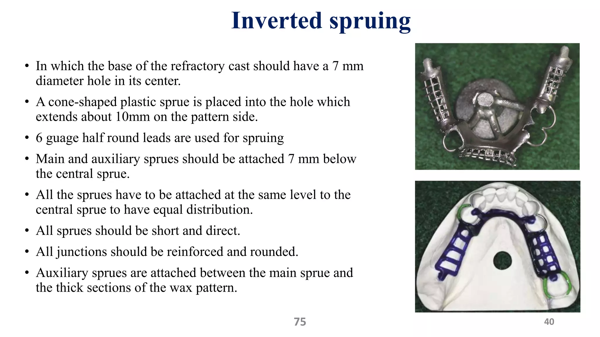 Inverted spruing
• In which the base of the refractory cast should have a 7 mm
diameter hole in its center.
• A cone-shaped plastic sprue is placed into the hole which
extends about 10mm on the pattern side.
• 6 guage half round leads are used for spruing
• Main and auxiliary sprues should be attached 7 mm below
the central sprue.
• All the sprues have to be attached at the same level to the
central sprue to have equal distribution.
• All sprues should be short and direct.
• All junctions should be reinforced and rounded.
• Auxiliary sprues are attached between the main sprue and
the thick sections of the wax pattern.
4075
 