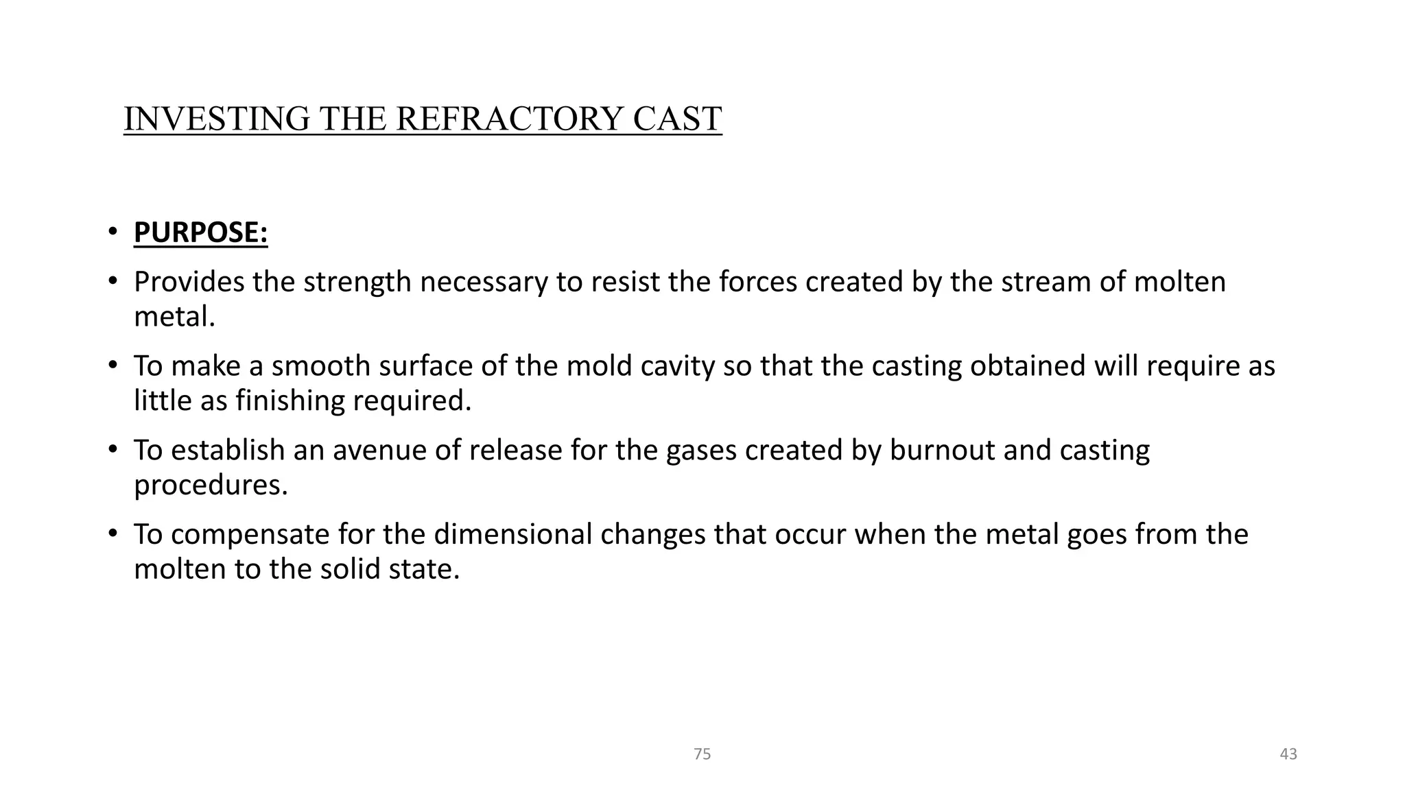 • PURPOSE:
• Provides the strength necessary to resist the forces created by the stream of molten
metal.
• To make a smooth surface of the mold cavity so that the casting obtained will require as
little as finishing required.
• To establish an avenue of release for the gases created by burnout and casting
procedures.
• To compensate for the dimensional changes that occur when the metal goes from the
molten to the solid state.
75 43
INVESTING THE REFRACTORY CAST
 
