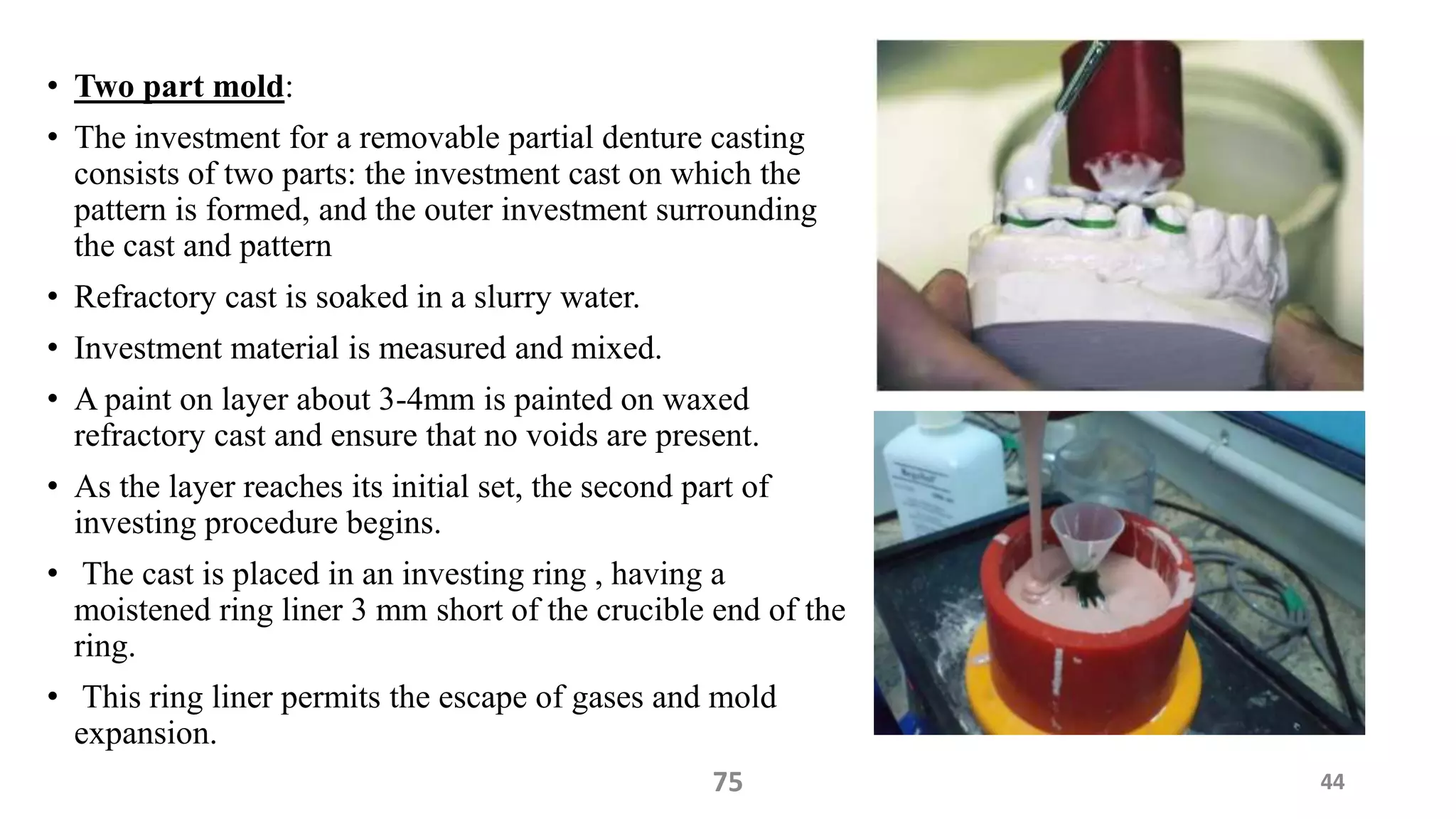 • Two part mold:
• The investment for a removable partial denture casting
consists of two parts: the investment cast on which the
pattern is formed, and the outer investment surrounding
the cast and pattern
• Refractory cast is soaked in a slurry water.
• Investment material is measured and mixed.
• A paint on layer about 3-4mm is painted on waxed
refractory cast and ensure that no voids are present.
• As the layer reaches its initial set, the second part of
investing procedure begins.
• The cast is placed in an investing ring , having a
moistened ring liner 3 mm short of the crucible end of the
ring.
• This ring liner permits the escape of gases and mold
expansion.
4475
 