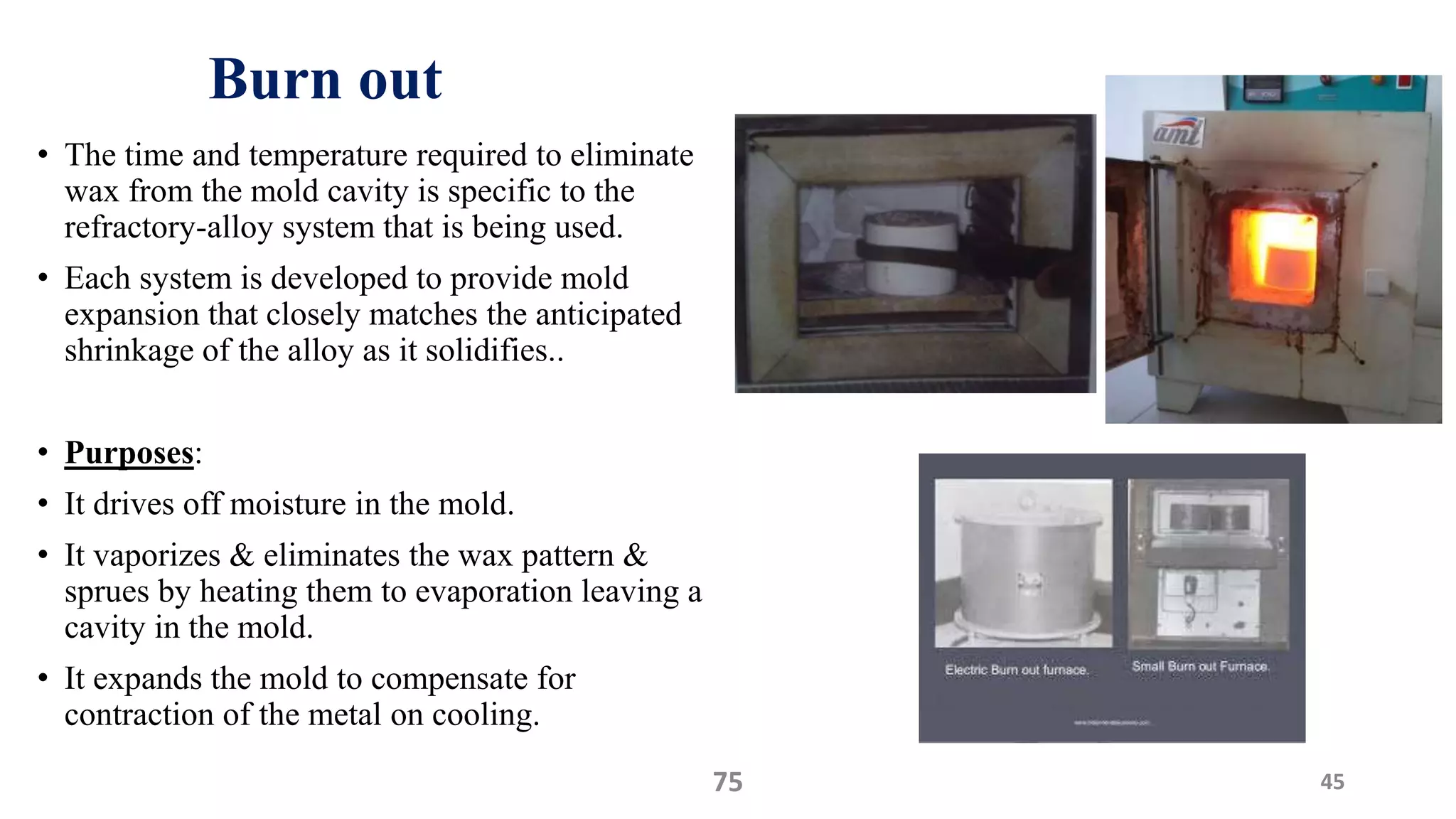 Burn out
• The time and temperature required to eliminate
wax from the mold cavity is specific to the
refractory-alloy system that is being used.
• Each system is developed to provide mold
expansion that closely matches the anticipated
shrinkage of the alloy as it solidifies..
• Purposes:
• It drives off moisture in the mold.
• It vaporizes & eliminates the wax pattern &
sprues by heating them to evaporation leaving a
cavity in the mold.
• It expands the mold to compensate for
contraction of the metal on cooling.
4575
 