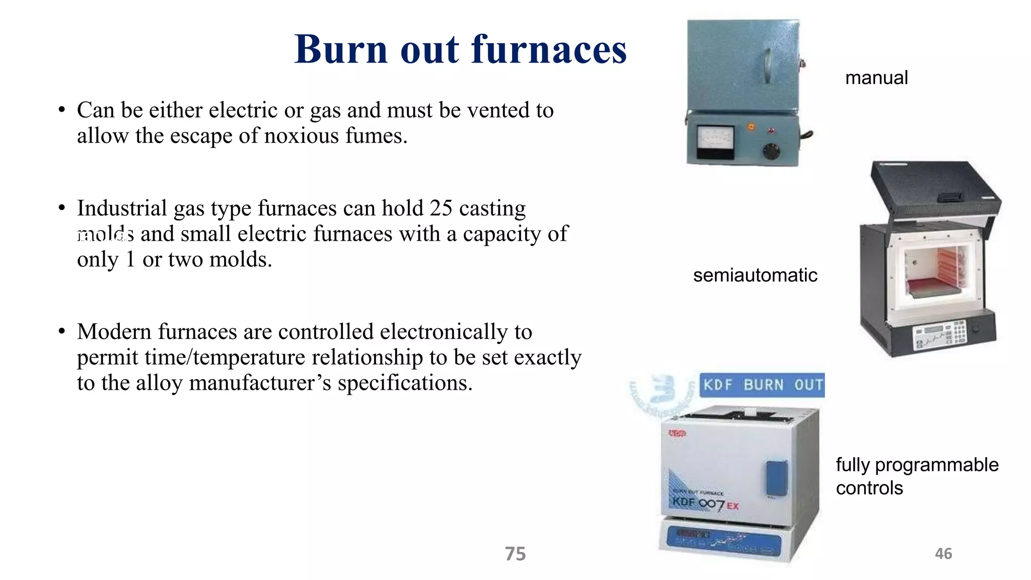 Burn out furnaces
• Can be either electric or gas and must be vented to
allow the escape of noxious fumes.
• Industrial gas type furnaces can hold 25 casting
molds and small electric furnaces with a capacity of
only 1 or two molds.
• Modern furnaces are controlled electronically to
permit time/temperature relationship to be set exactly
to the alloy manufacturer’s specifications.
4675
manual
semiautomatic
fully programmable
controls
manual
 