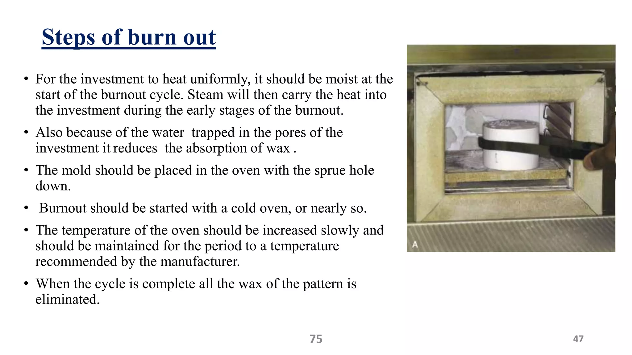 Steps of burn out
• For the investment to heat uniformly, it should be moist at the
start of the burnout cycle. Steam will then carry the heat into
the investment during the early stages of the burnout.
• Also because of the water trapped in the pores of the
investment it reduces the absorption of wax .
• The mold should be placed in the oven with the sprue hole
down.
• Burnout should be started with a cold oven, or nearly so.
• The temperature of the oven should be increased slowly and
should be maintained for the period to a temperature
recommended by the manufacturer.
• When the cycle is complete all the wax of the pattern is
eliminated.
4775
 