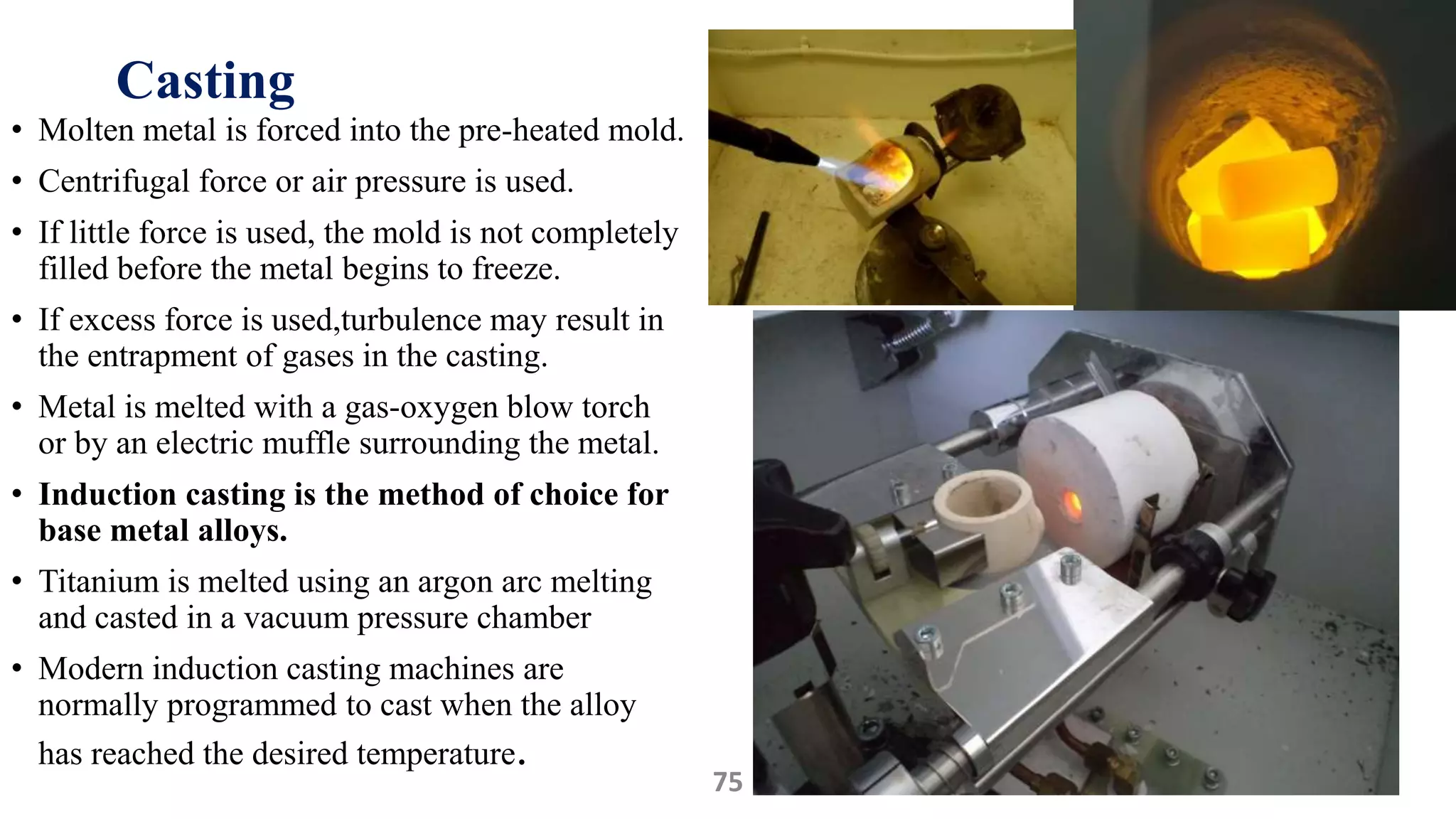 Casting
• Molten metal is forced into the pre-heated mold.
• Centrifugal force or air pressure is used.
• If little force is used, the mold is not completely
filled before the metal begins to freeze.
• If excess force is used,turbulence may result in
the entrapment of gases in the casting.
• Metal is melted with a gas-oxygen blow torch
or by an electric muffle surrounding the metal.
• Induction casting is the method of choice for
base metal alloys.
• Titanium is melted using an argon arc melting
and casted in a vacuum pressure chamber
• Modern induction casting machines are
normally programmed to cast when the alloy
has reached the desired temperature.
4875
 