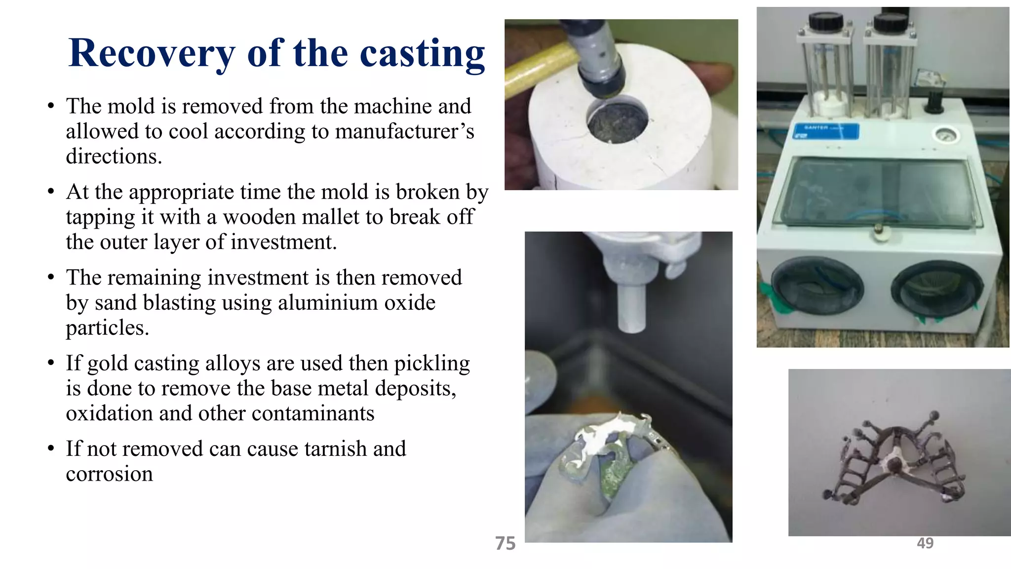 Recovery of the casting
• The mold is removed from the machine and
allowed to cool according to manufacturer’s
directions.
• At the appropriate time the mold is broken by
tapping it with a wooden mallet to break off
the outer layer of investment.
• The remaining investment is then removed
by sand blasting using aluminium oxide
particles.
• If gold casting alloys are used then pickling
is done to remove the base metal deposits,
oxidation and other contaminants
• If not removed can cause tarnish and
corrosion
4975
 