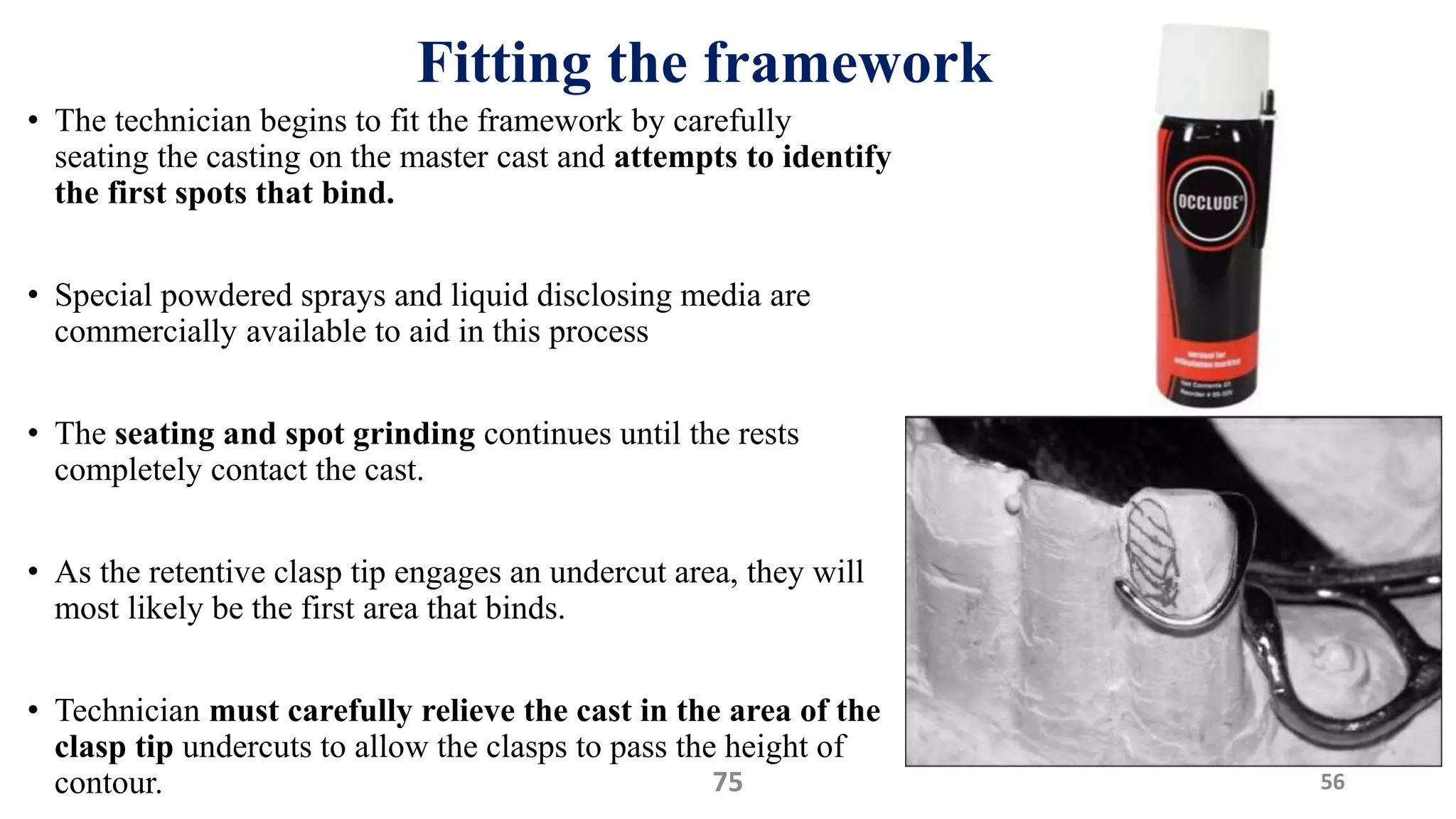Fitting the framework
• The technician begins to fit the framework by carefully
seating the casting on the master cast and attempts to identify
the first spots that bind.
• Special powdered sprays and liquid disclosing media are
commercially available to aid in this process
• The seating and spot grinding continues until the rests
completely contact the cast.
• As the retentive clasp tip engages an undercut area, they will
most likely be the first area that binds.
• Technician must carefully relieve the cast in the area of the
clasp tip undercuts to allow the clasps to pass the height of
contour. 5675
 