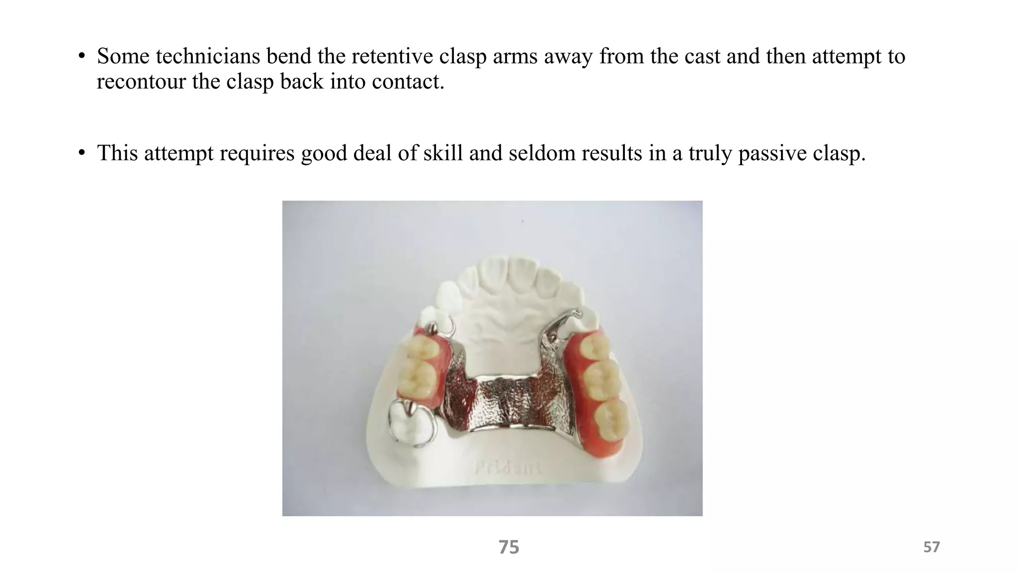 • Some technicians bend the retentive clasp arms away from the cast and then attempt to
recontour the clasp back into contact.
• This attempt requires good deal of skill and seldom results in a truly passive clasp.
5775
 