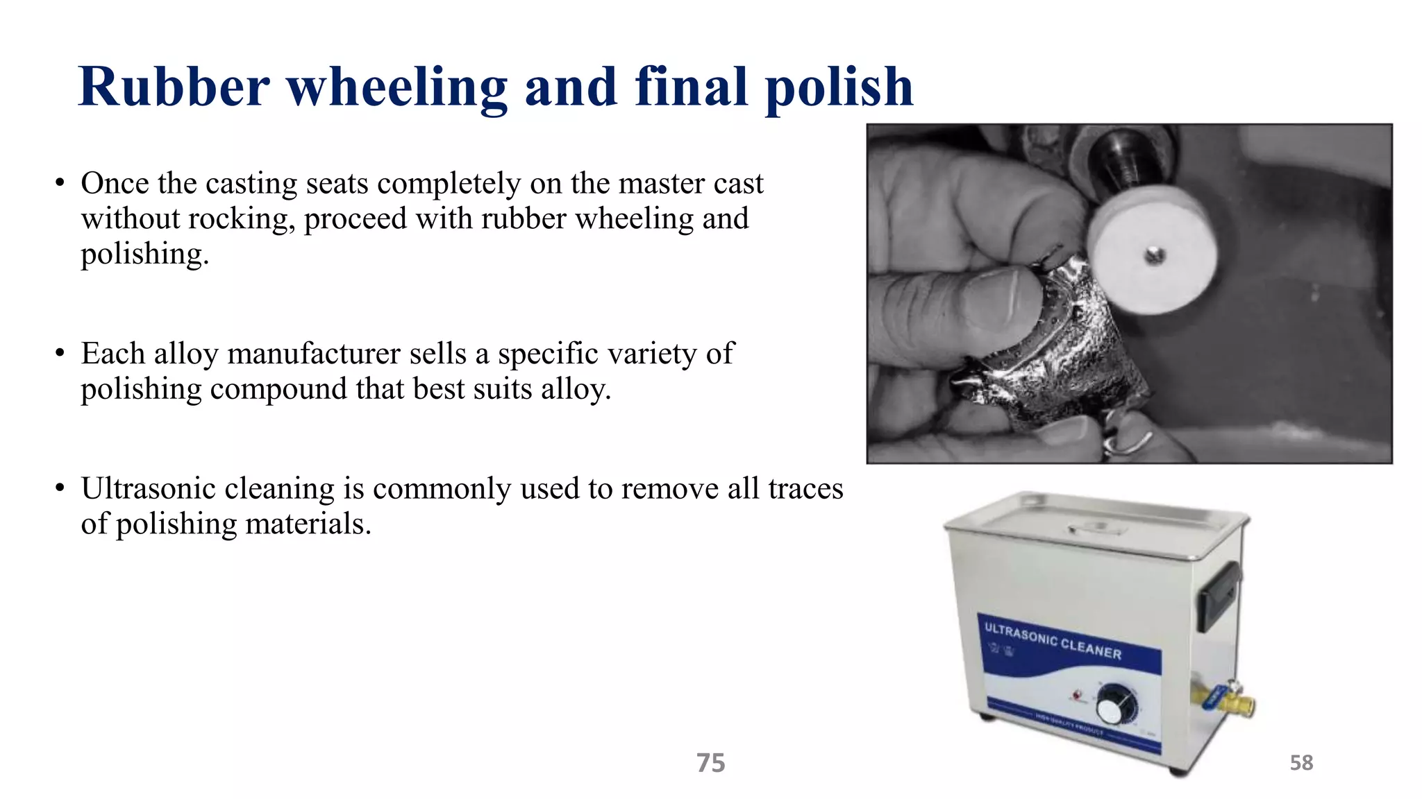 Rubber wheeling and final polish
• Once the casting seats completely on the master cast
without rocking, proceed with rubber wheeling and
polishing.
• Each alloy manufacturer sells a specific variety of
polishing compound that best suits alloy.
• Ultrasonic cleaning is commonly used to remove all traces
of polishing materials.
5875
 