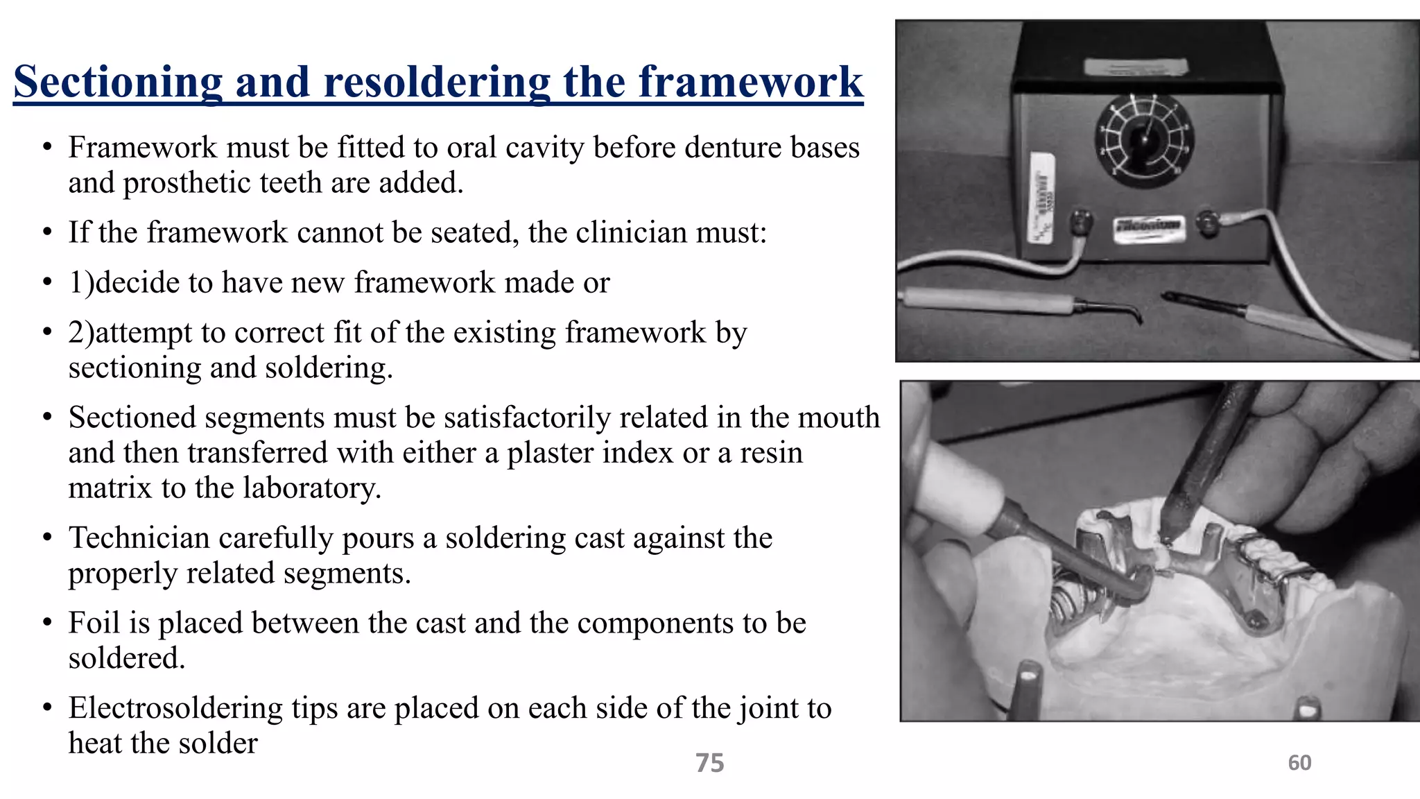 Sectioning and resoldering the framework
• Framework must be fitted to oral cavity before denture bases
and prosthetic teeth are added.
• If the framework cannot be seated, the clinician must:
• 1)decide to have new framework made or
• 2)attempt to correct fit of the existing framework by
sectioning and soldering.
• Sectioned segments must be satisfactorily related in the mouth
and then transferred with either a plaster index or a resin
matrix to the laboratory.
• Technician carefully pours a soldering cast against the
properly related segments.
• Foil is placed between the cast and the components to be
soldered.
• Electrosoldering tips are placed on each side of the joint to
heat the solder
6075
 