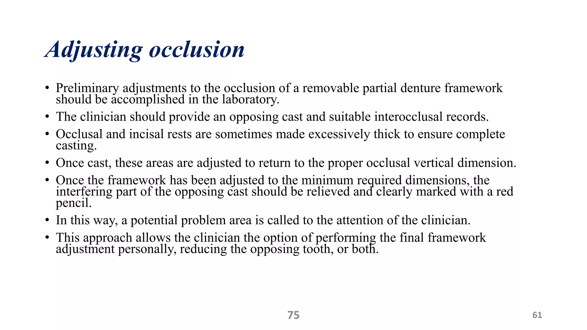 Adjusting occlusion
• Preliminary adjustments to the occlusion of a removable partial denture framework
should be accomplished in the laboratory.
• The clinician should provide an opposing cast and suitable interocclusal records.
• Occlusal and incisal rests are sometimes made excessively thick to ensure complete
casting.
• Once cast, these areas are adjusted to return to the proper occlusal vertical dimension.
• Once the framework has been adjusted to the minimum required dimensions, the
interfering part of the opposing cast should be relieved and clearly marked with a red
pencil.
• In this way, a potential problem area is called to the attention of the clinician.
• This approach allows the clinician the option of performing the final framework
adjustment personally, reducing the opposing tooth, or both.
75 61
 