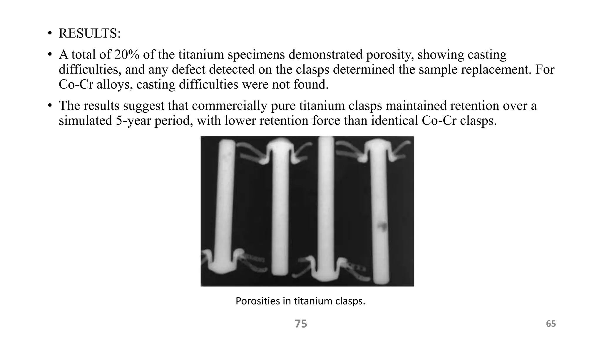 • RESULTS:
• A total of 20% of the titanium specimens demonstrated porosity, showing casting
difficulties, and any defect detected on the clasps determined the sample replacement. For
Co-Cr alloys, casting difficulties were not found.
• The results suggest that commercially pure titanium clasps maintained retention over a
simulated 5-year period, with lower retention force than identical Co-Cr clasps.
75 65
Porosities in titanium clasps.
 