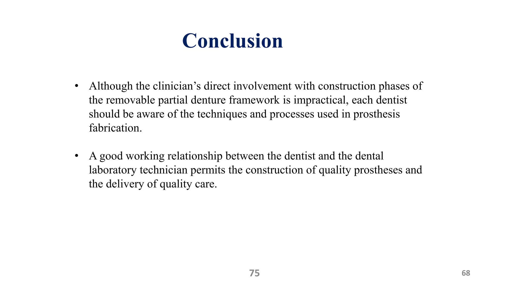 Conclusion
6875
• Although the clinician’s direct involvement with construction phases of
the removable partial denture framework is impractical, each dentist
should be aware of the techniques and processes used in prosthesis
fabrication.
• A good working relationship between the dentist and the dental
laboratory technician permits the construction of quality prostheses and
the delivery of quality care.
 