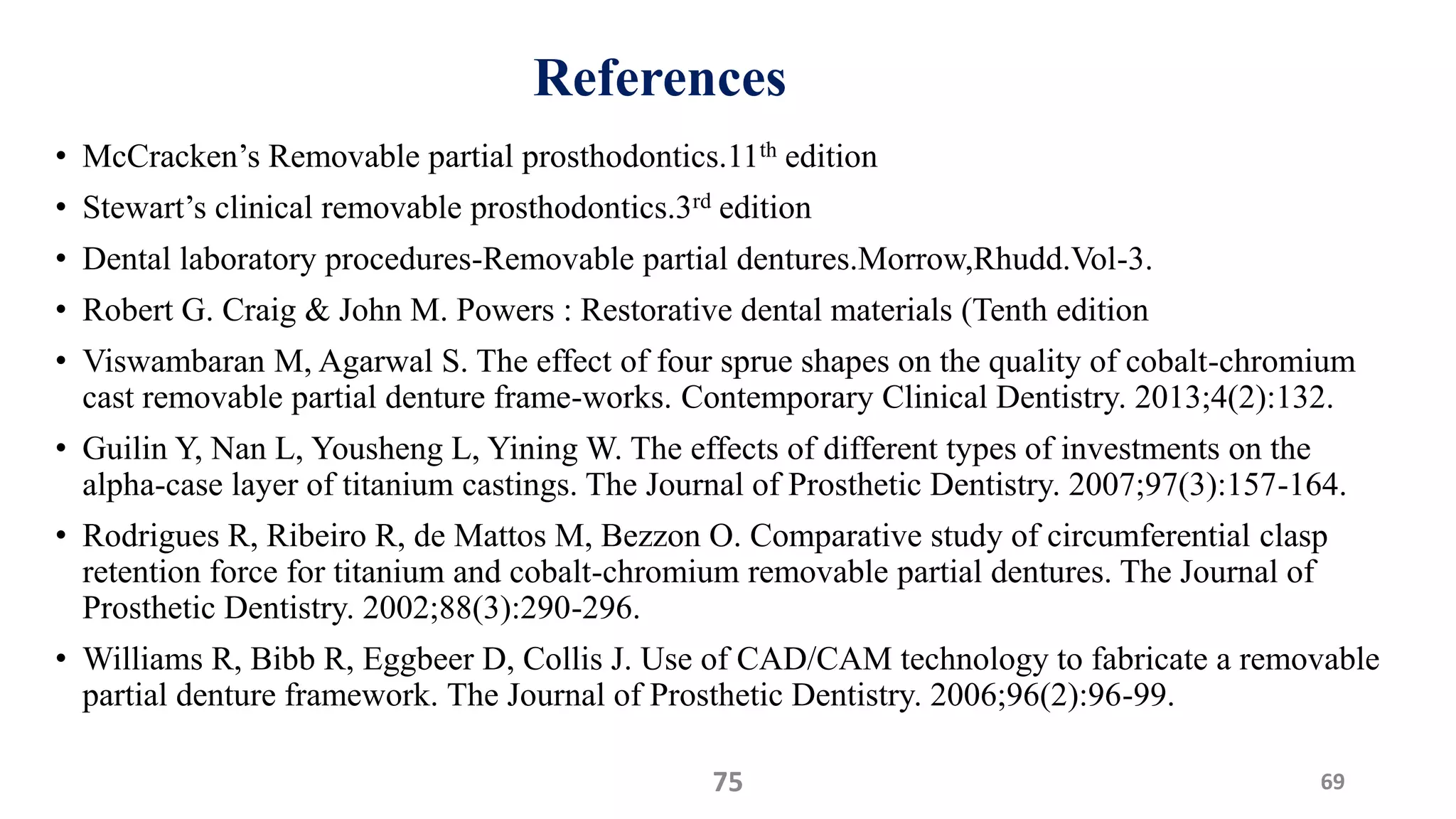 References
• McCracken’s Removable partial prosthodontics.11th edition
• Stewart’s clinical removable prosthodontics.3rd edition
• Dental laboratory procedures-Removable partial dentures.Morrow,Rhudd.Vol-3.
• Robert G. Craig & John M. Powers : Restorative dental materials (Tenth edition
• Viswambaran M, Agarwal S. The effect of four sprue shapes on the quality of cobalt-chromium
cast removable partial denture frame-works. Contemporary Clinical Dentistry. 2013;4(2):132.
• Guilin Y, Nan L, Yousheng L, Yining W. The effects of different types of investments on the
alpha-case layer of titanium castings. The Journal of Prosthetic Dentistry. 2007;97(3):157-164.
• Rodrigues R, Ribeiro R, de Mattos M, Bezzon O. Comparative study of circumferential clasp
retention force for titanium and cobalt-chromium removable partial dentures. The Journal of
Prosthetic Dentistry. 2002;88(3):290-296.
• Williams R, Bibb R, Eggbeer D, Collis J. Use of CAD/CAM technology to fabricate a removable
partial denture framework. The Journal of Prosthetic Dentistry. 2006;96(2):96-99.
6975
 