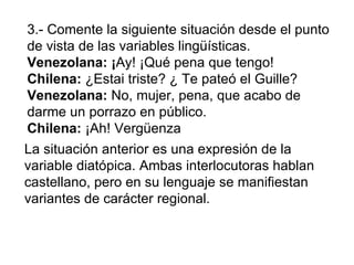 3.- Comente la siguiente situación desde el punto de vista de las variables lingüísticas.  Venezolana: ¡ Ay! ¡Qué pena que...