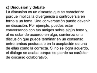 c) Discusión y debate   La discusión es un discurso que se caracteriza porque implica la divergencia o controversia en tor...
