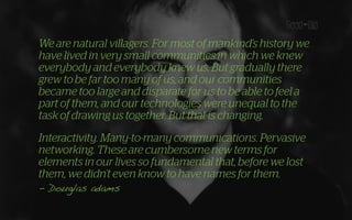 We are natural villagers. For most of mankind’s history we
have lived in very small communities in which we knew
everybody and everybody knew us. But gradually there
grew to be far too many of us, and our communities
became too large and disparate for us to be able to feel a
part of them, and our technologies were unequal to the
task of drawing us together. But that is changing.
Interactivity. Many-to-many communications. Pervasive
networking. These are cumbersome new terms for
elements in our lives so fundamental that, before we lost
them, we didn’t even know to have names for them.
- Douglas adams
 