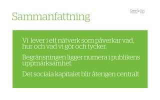 Sammanfattning

 Vi lever i ett nätverk som påverkar vad,
 hur och vad vi gör och tycker.
 Begränsningen ligger numera i publikens
 uppmärksamhet.
 Det sociala kapitalet blir återigen centralt
 