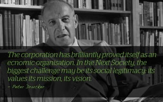 The corporation has brilliantly proved itself as an
ecnomic organisation. In the Next Society, the
biggest challenge may be its social legitimacy: its
values its mission, its vision.
- Peter Drucker
 