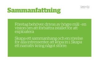 Sammanfattning
 Företag behöver drivas av högre mål - en
 vision om att förbättra istället för att
 exploatera
 Skapa ett sammanhang och en rörelse
 för alla intressenter att köpa in i. Skapa
 ett narrativ kring något större.
 