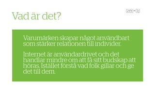 Vad är det?
  Varumärken skapar något användbart
  som stärker relationen till individer.
  Internet är användardrivet och det
  handlar mindre om att få sitt budskap att
  höras. Istället förstå vad folk gillar och ge
  det till dem.
 