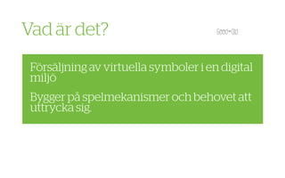 Vad är det?
 Försäljning av virtuella symboler i en digital
 miljö
 Bygger på spelmekanismer och behovet att
 uttrycka sig.
 