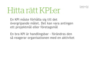 Hitta rätt KPI:er
En KPI måste förhålla sig till det
övergripande målet. Det kan vara antingen
ett projektmål eller företagsmål

En bra KPI är handlingsbar - förändras den
så reagerar organisationen med en aktivitet
 