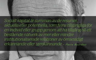 Socialt kapital är summan av de resurser,
aktuella eller potentiella, som ﬁnns tillgängliga för
en individ eller grupp genom att ha tillgång till ett
bestående nätverk av mer eller mindre
institutionaliserade relationer av ömsesidigt
erkännande eller igenkännande - Pierre Bourdieu
 