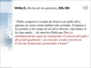 White, E.,  Hechos de los apóstoles , 304, 305 “ Pablo compara el residuo de Israel a un noble olivo, algunas de cuyas ramas habían sido cortadas. Compara a los gentiles a las ramas de un olivo silvestre, injertadas en la cepa madre... Así muestra Pablo que  Dios es abundantemente capaz de transformar el corazón del judío y del gentil igualmente y de conceder a todo creyente en Cristo las bendiciones prometidas a Israel .” 5 